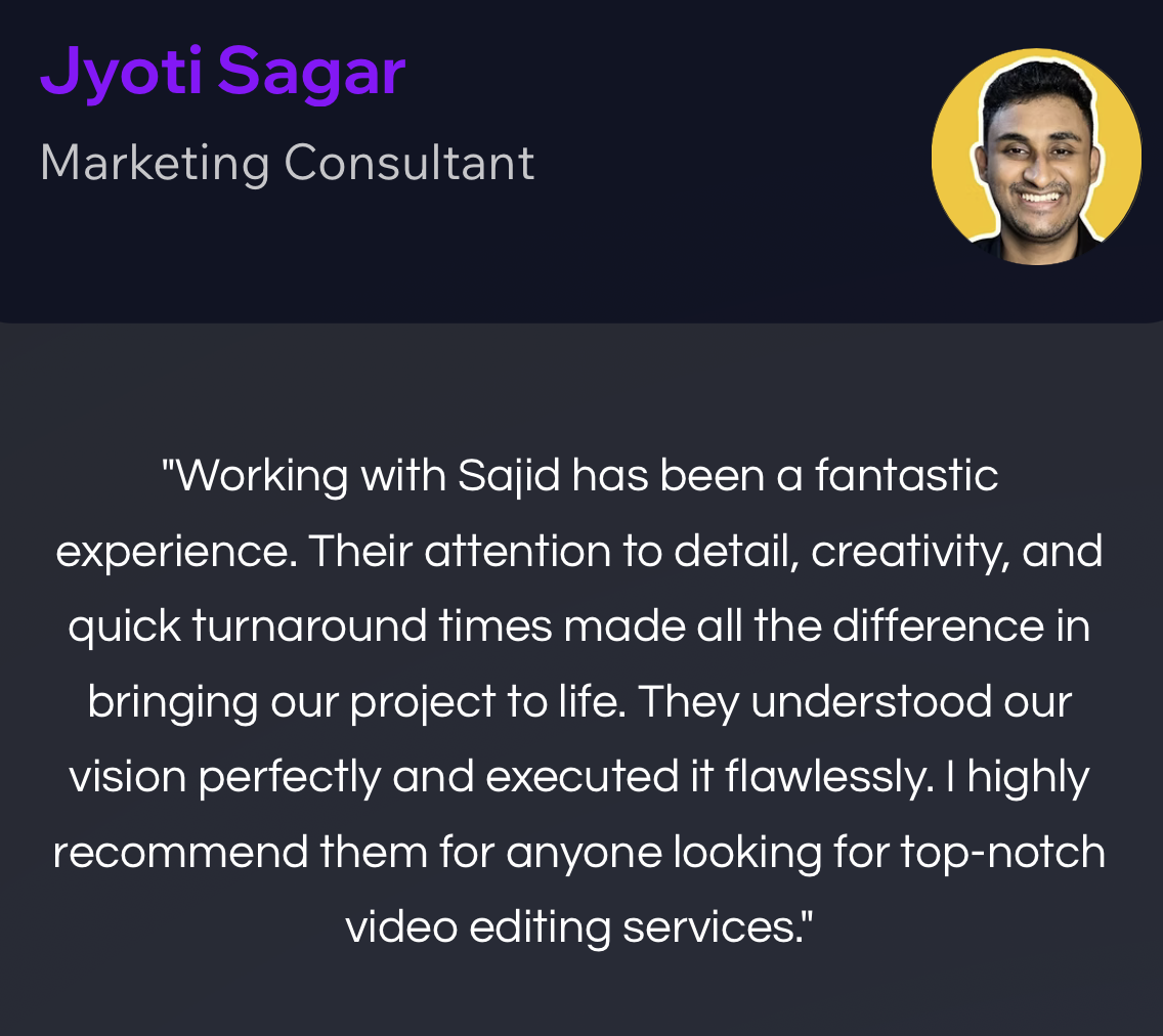 Jyoti Sagar, Marketing Consultant: “Working with Sajid has been a fantastic experience. Their attention to detail, creativity, and quick turnaround times made all the difference in bringing our project to life. They understood our vision perfectly and executed it flawlessly. I highly recommend them for anyone looking for top-notch video editing services.”