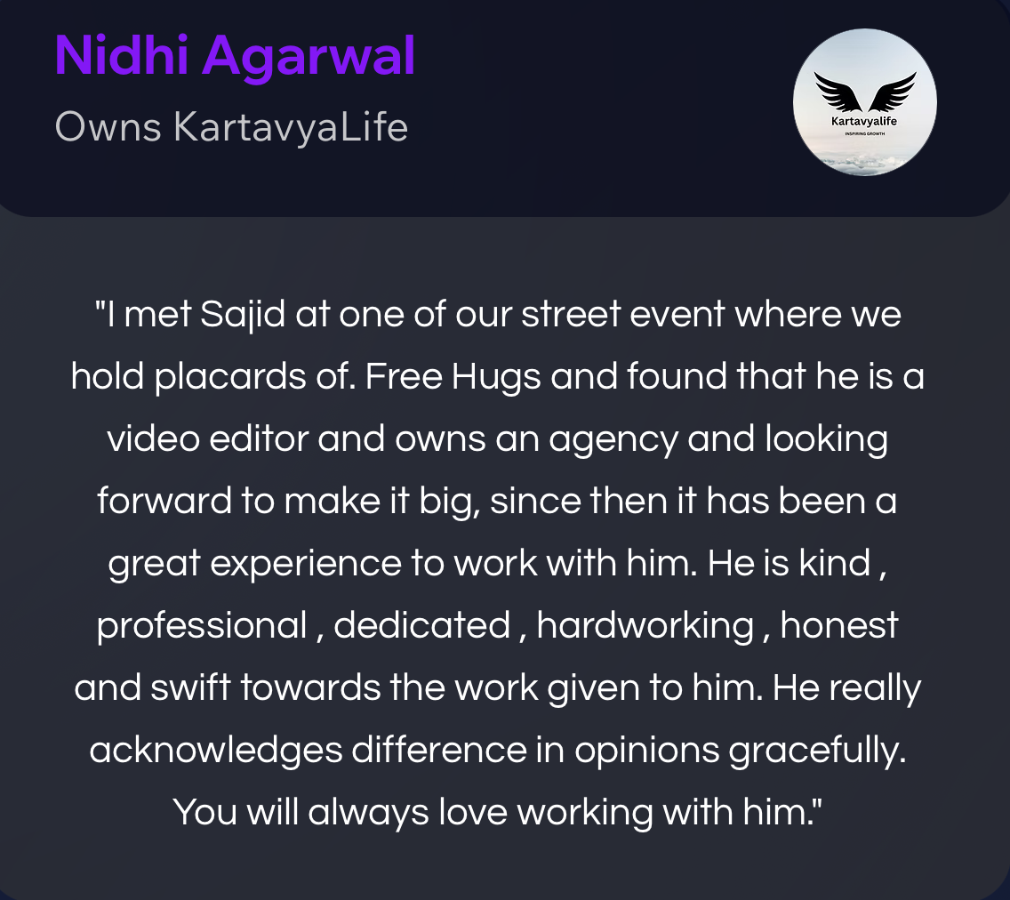 Nidhi Agarwal, owner of KartavyaLife: “I met Sajid at one of our street events where we hold placards of Free Hugs, and found that he is a video editor and owns an agency and is looking forward to making it big. Since then it has been a great experience to work with him. He is kind, professional, dedicated, hardworking, honest and swift towards the work given to him. He really acknowledges difference in opinions gracefully. You will always love working with him.”